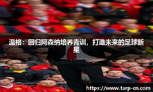 温格：回归阿森纳培养青训，打造未来的足球新星